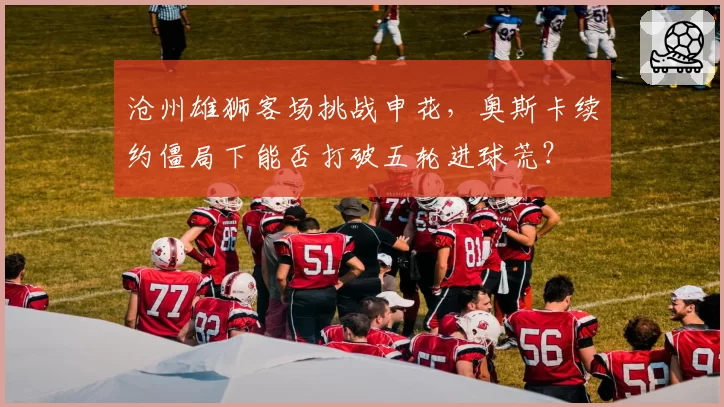 沧州雄狮客场挑战申花，奥斯卡续约僵局下能否打破五轮进球荒？