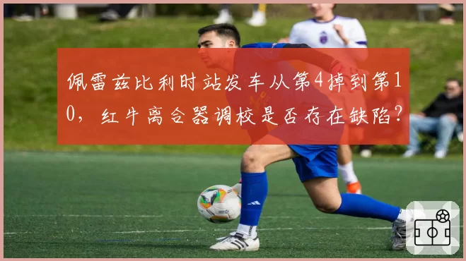 佩雷兹比利时站发车从第4掉到第10,红牛离合器调校是否存在缺陷?