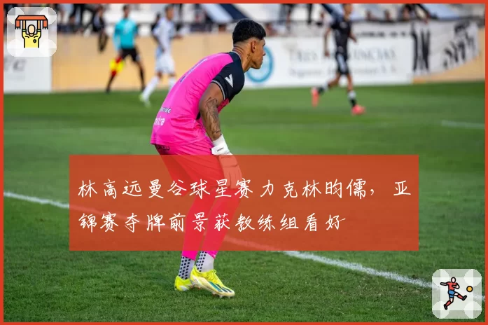 林高远曼谷球星赛力克林昀儒,亚锦赛夺牌前景获教练组看好