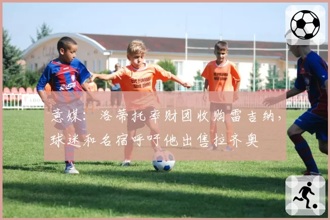 意媒：洛蒂托率财团收购雷吉纳，球迷和名宿呼吁他出售拉齐奥