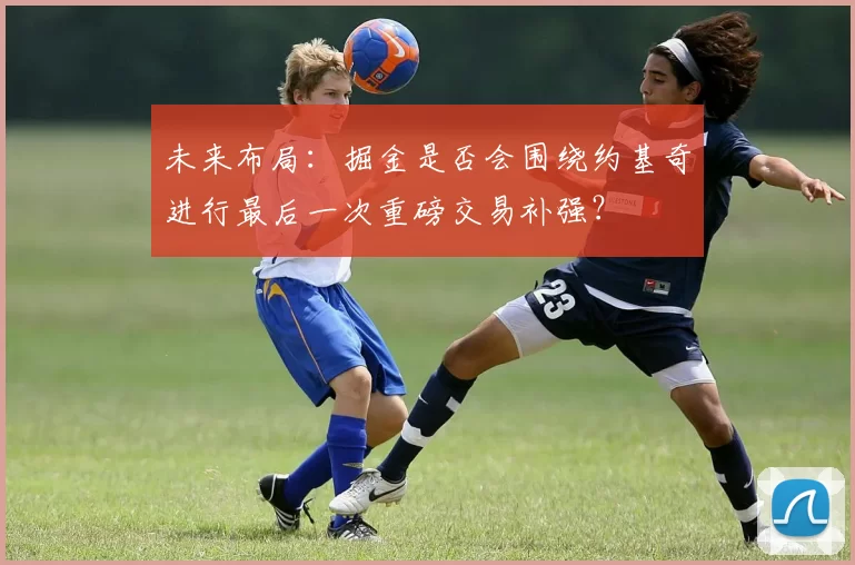 未来布局:掘金是否会围绕约基奇进行最后一次重磅交易补强?