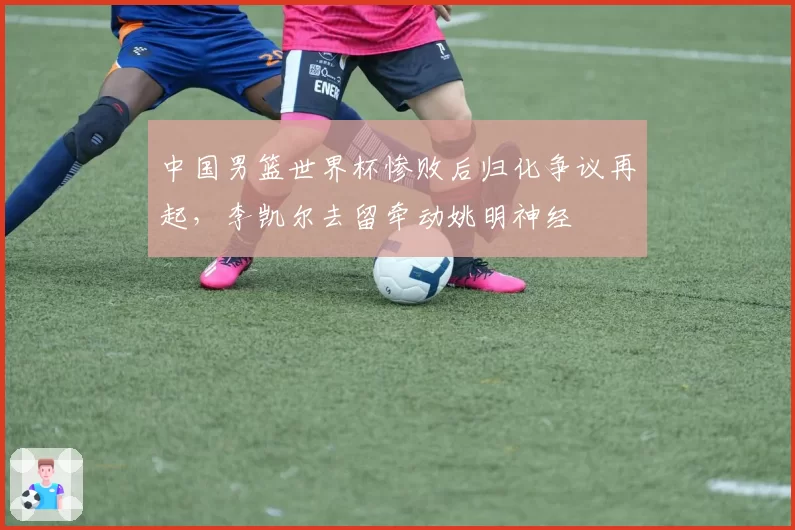中国男篮世界杯惨败后归化争议再起，李凯尔去留牵动姚明神经