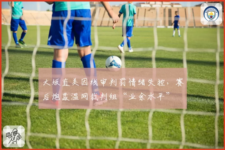 大坂直美因线审判罚情绪失控,赛后炮轰温网裁判组“业余水平”