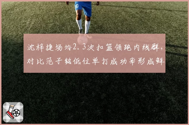 沈梓捷场均2.3次扣篮领跑内线群，对比范子铭低位单打成功率形成鲜明对照