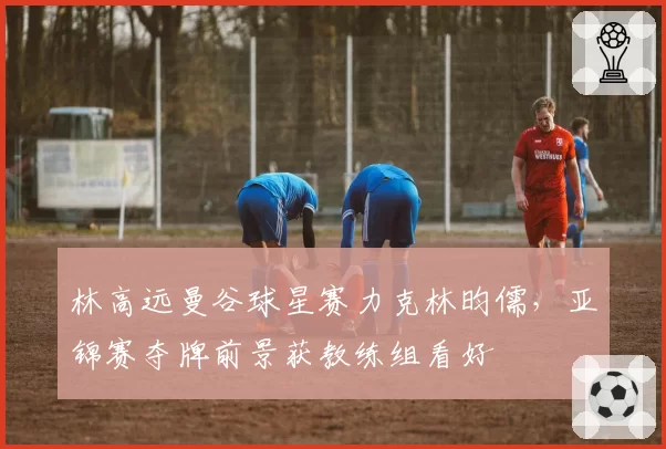林高远曼谷球星赛力克林昀儒，亚锦赛夺牌前景获教练组看好