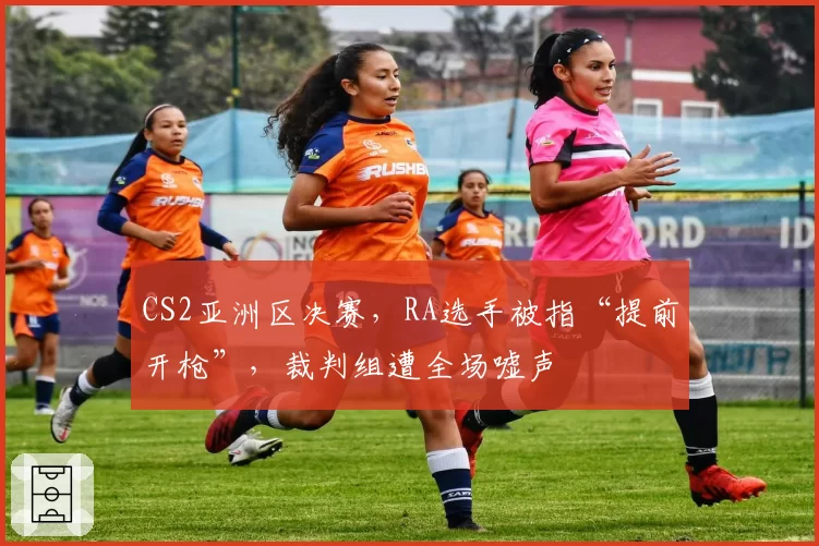 CS2亚洲区决赛,RA选手被指“提前开枪”,裁判组遭全场嘘声