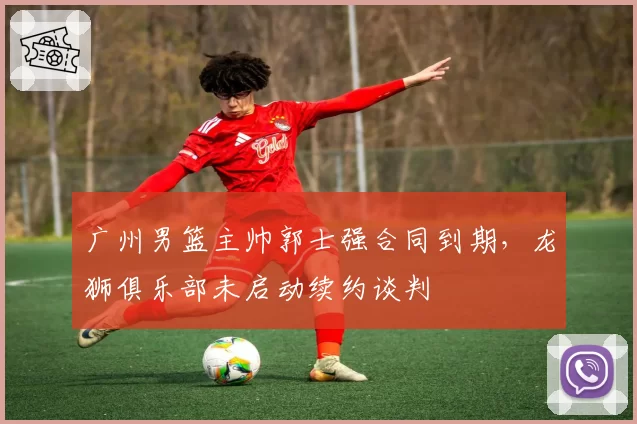 广州男篮主帅郭士强合同到期，龙狮俱乐部未启动续约谈判