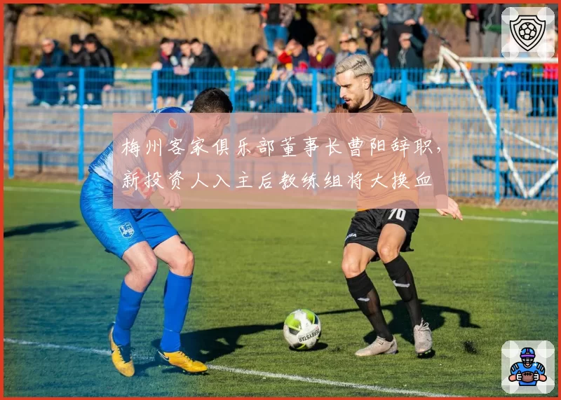梅州客家俱乐部董事长曹阳辞职，新投资人入主后教练组将大换血