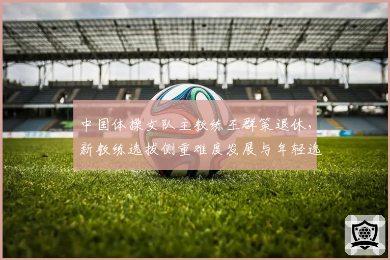 中国体操女队主教练王群策退休，新教练选拔侧重难度发展与年轻选手培养