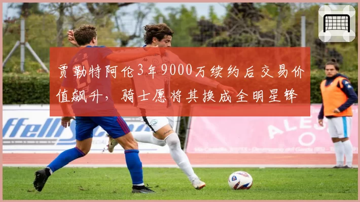 贾勒特阿伦3年9000万续约后交易价值飙升，骑士愿将其换成全明星锋线
