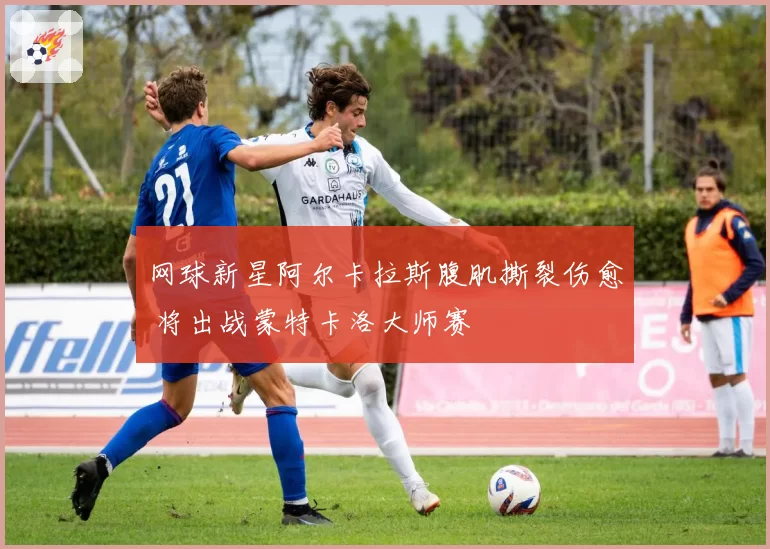 网球新星阿尔卡拉斯腹肌撕裂伤愈 将出战蒙特卡洛大师赛