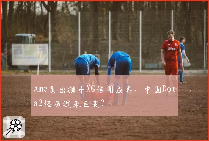 Ame复出携手XG传闻成真，中国Dota2格局迎来巨变？