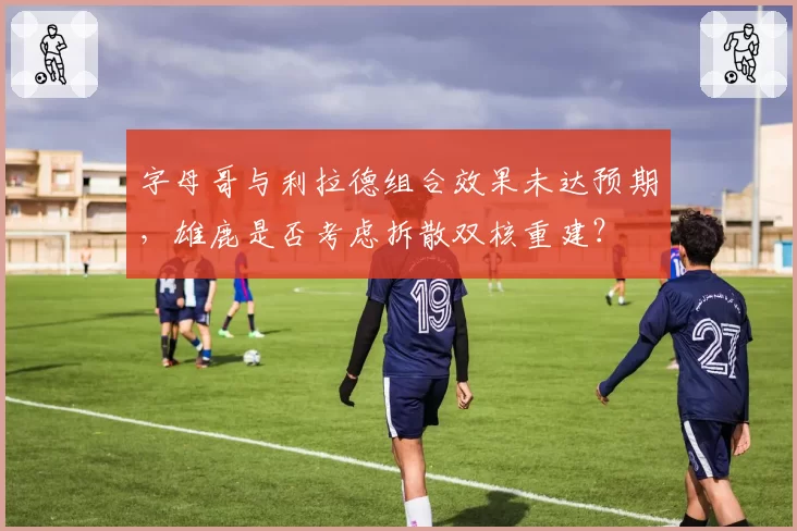 字母哥与利拉德组合效果未达预期，雄鹿是否考虑拆散双核重建？