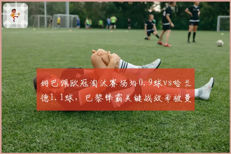 姆巴佩欧冠淘汰赛场均0.9球vs哈兰德1.1球，巴黎锋霸关键战效率被曼城神锋全面压制