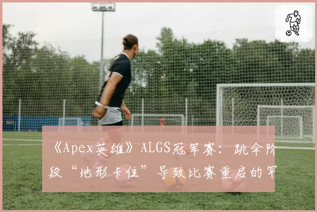 《Apex英雄》ALGS冠军赛：跳伞阶段“地形卡住”导致比赛重启的罕见案例统计