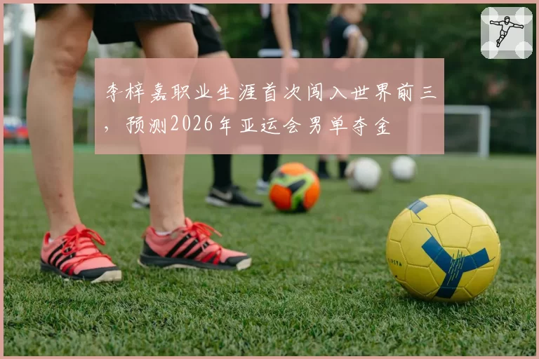 李梓嘉职业生涯首次闯入世界前三，预测2026年亚运会男单夺金